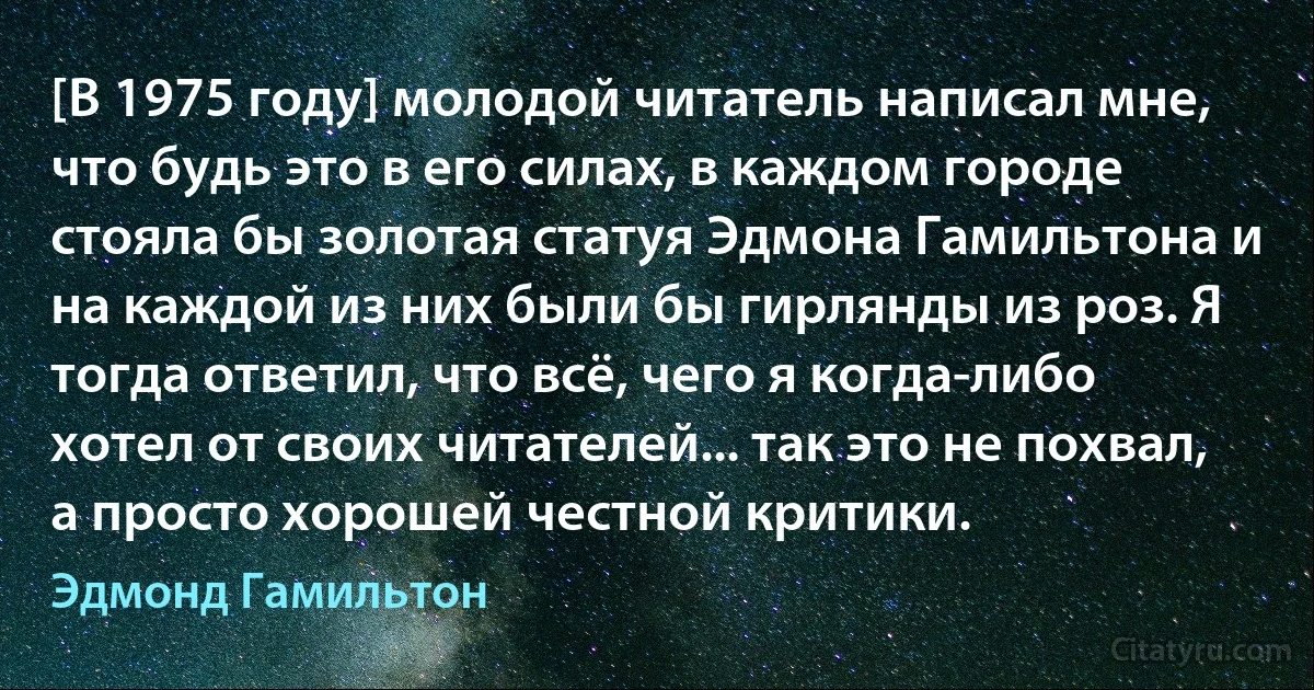 [В 1975 году] молодой читатель написал мне, что будь это в его силах, в каждом городе стояла бы золотая статуя Эдмона Гамильтона и на каждой из них были бы гирлянды из роз. Я тогда ответил, что всё, чего я когда-либо хотел от своих читателей... так это не похвал, а просто хорошей честной критики. (Эдмонд Гамильтон)