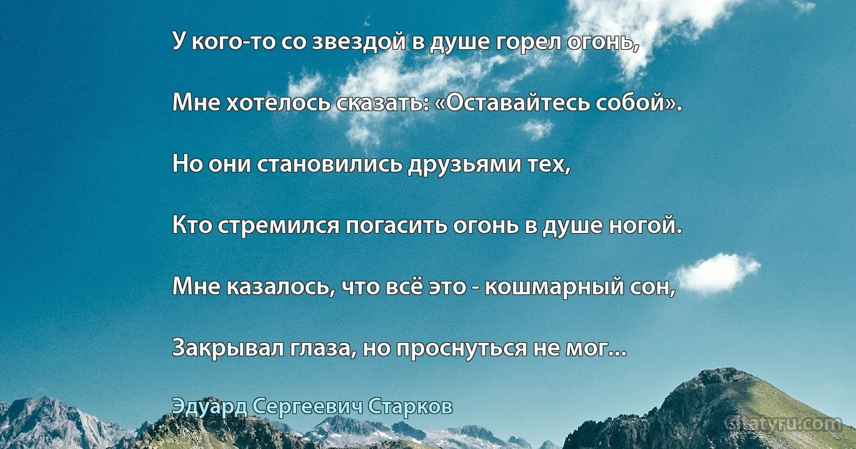 У кого-то со звездой в душе горел огонь,

Мне хотелось сказать: «Оставайтесь собой».

Но они становились друзьями тех,

Кто стремился погасить огонь в душе ногой.

Мне казалось, что всё это - кошмарный сон,

Закрывал глаза, но проснуться не мог... (Эдуард Сергеевич Старков)