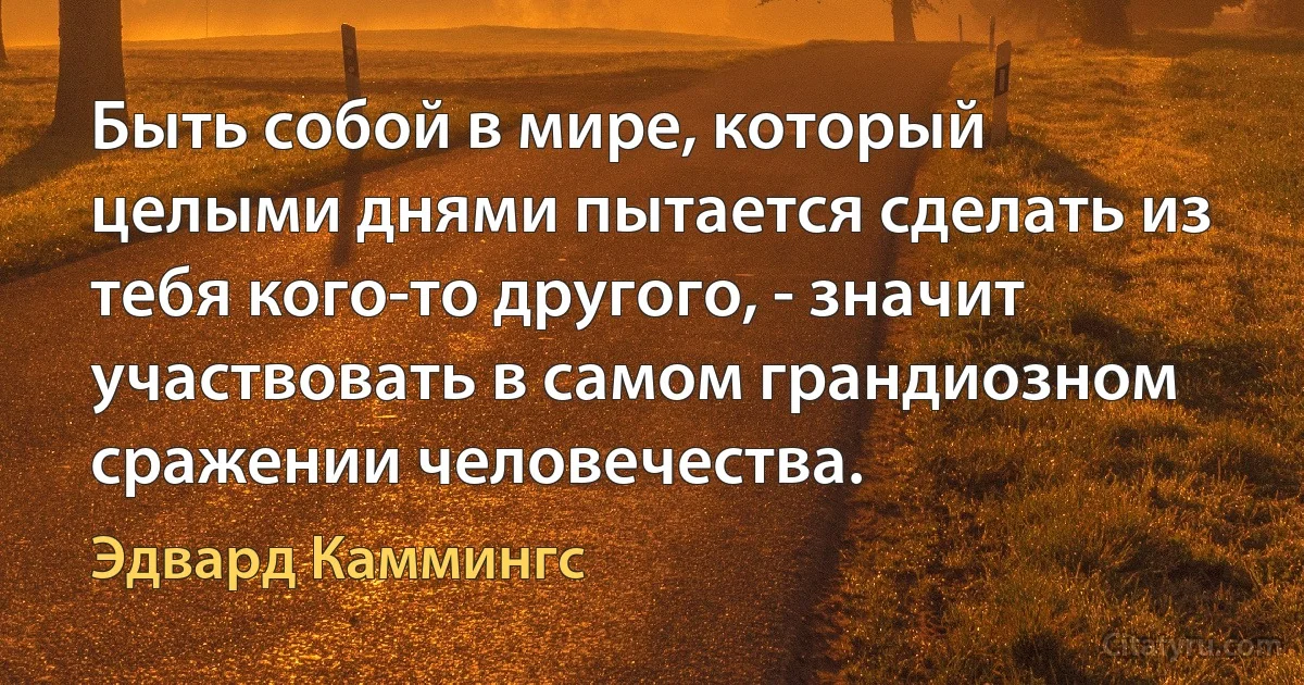 Быть собой в мире, который целыми днями пытается сделать из тебя кого-то другого, - значит участвовать в самом грандиозном сражении человечества. (Эдвард Каммингс)