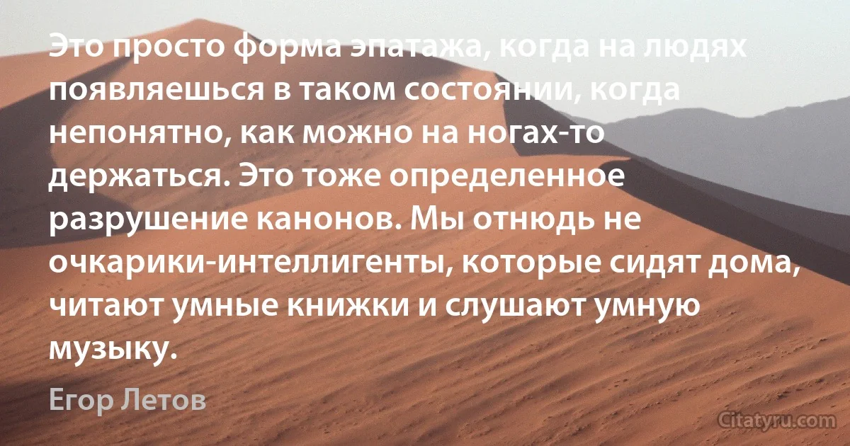 Это просто форма эпатажа, когда на людях появляешься в таком состоянии, когда непонятно, как можно на ногах-то держаться. Это тоже определенное разрушение канонов. Мы отнюдь не очкарики-интеллигенты, которые сидят дома, читают умные книжки и слушают умную музыку. (Егор Летов)