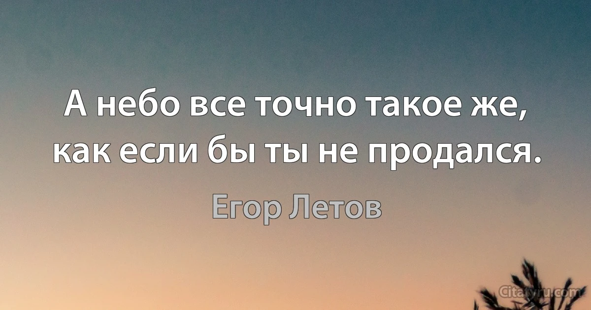 А небо все точно такое же, как если бы ты не продался. (Егор Летов)