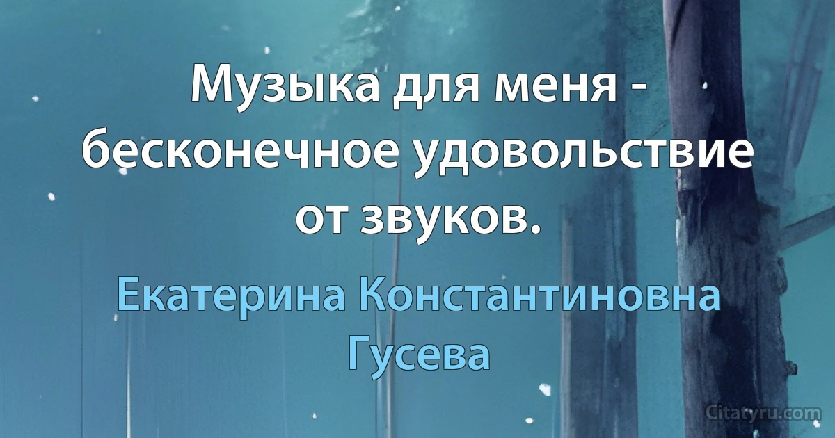 Музыка для меня - бесконечное удовольствие от звуков. (Екатерина Константиновна Гусева)