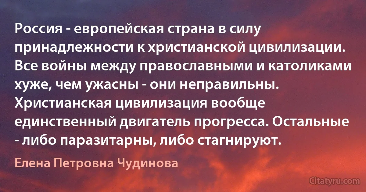 Россия - европейская страна в силу принадлежности к христианской цивилизации. Все войны между православными и католиками хуже, чем ужасны - они неправильны. Христианская цивилизация вообще единственный двигатель прогресса. Остальные - либо паразитарны, либо стагнируют. (Елена Петровна Чудинова)