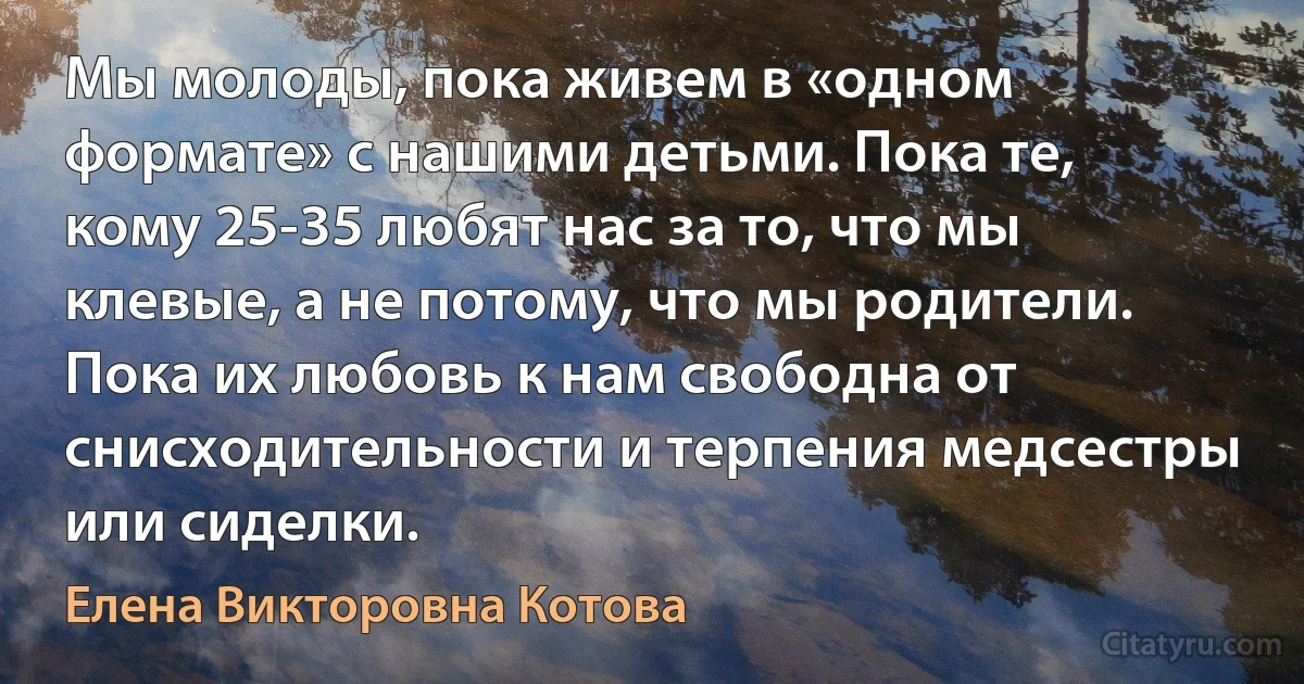 Мы молоды, пока живем в «одном формате» с нашими детьми. Пока те, кому 25-35 любят нас за то, что мы клевые, а не потому, что мы родители. Пока их любовь к нам свободна от снисходительности и терпения медсестры или сиделки. (Елена Викторовна Котова)