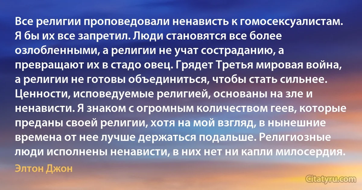 Все религии проповедовали ненависть к гомосексуалистам. Я бы их все запретил. Люди становятся все более озлобленными, а религии не учат состраданию, а превращают их в стадо овец. Грядет Третья мировая война, а религии не готовы объединиться, чтобы стать сильнее. Ценности, исповедуемые религией, основаны на зле и ненависти. Я знаком с огромным количеством геев, которые преданы своей религии, хотя на мой взгляд, в нынешние времена от нее лучше держаться подальше. Религиозные люди исполнены ненависти, в них нет ни капли милосердия. (Элтон Джон)