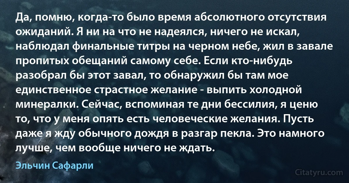 Да, помню, когда-то было время абсолютного отсутствия ожиданий. Я ни на что не надеялся, ничего не искал, наблюдал финальные титры на черном небе, жил в завале пропитых обещаний самому себе. Если кто-нибудь разобрал бы этот завал, то обнаружил бы там мое единственное страстное желание - выпить холодной минералки. Сейчас, вспоминая те дни бессилия, я ценю то, что у меня опять есть человеческие желания. Пусть даже я жду обычного дождя в разгар пекла. Это намного лучше, чем вообще ничего не ждать. (Эльчин Сафарли)