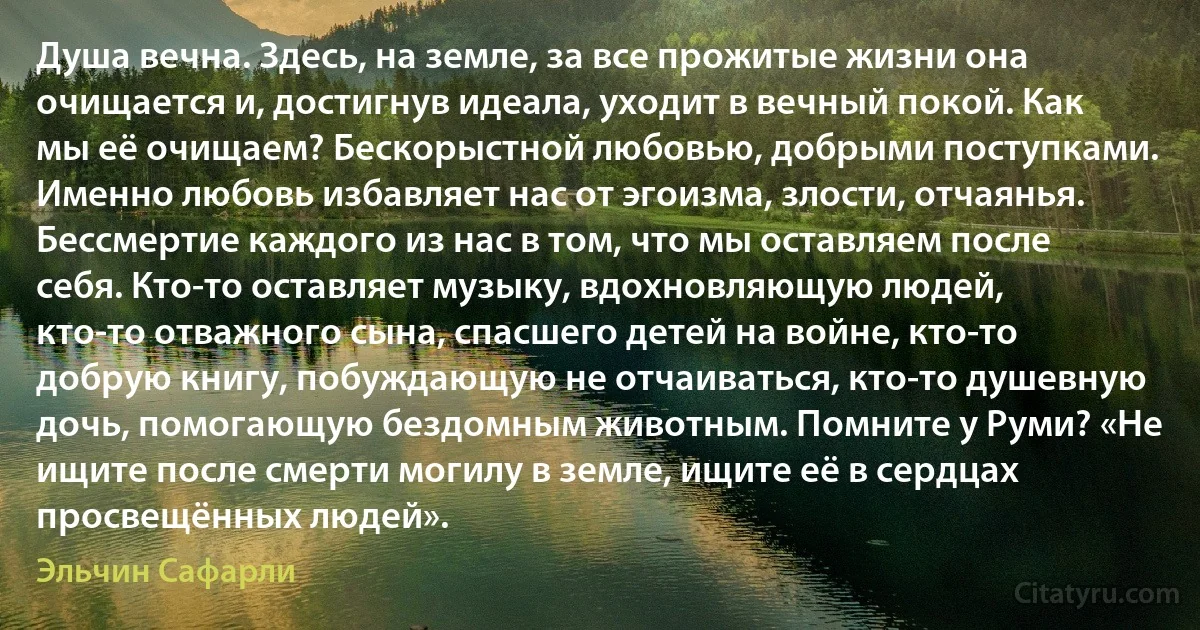 Душа вечна. Здесь, на земле, за все прожитые жизни она очищается и, достигнув идеала, уходит в вечный покой. Как мы её очищаем? Бескорыстной любовью, добрыми поступками. Именно любовь избавляет нас от эгоизма, злости, отчаянья. Бессмертие каждого из нас в том, что мы оставляем после себя. Кто-то оставляет музыку, вдохновляющую людей, кто-то отважного сына, спасшего детей на войне, кто-то добрую книгу, побуждающую не отчаиваться, кто-то душевную дочь, помогающую бездомным животным. Помните у Руми? «Не ищите после смерти могилу в земле, ищите её в сердцах просвещённых людей». (Эльчин Сафарли)