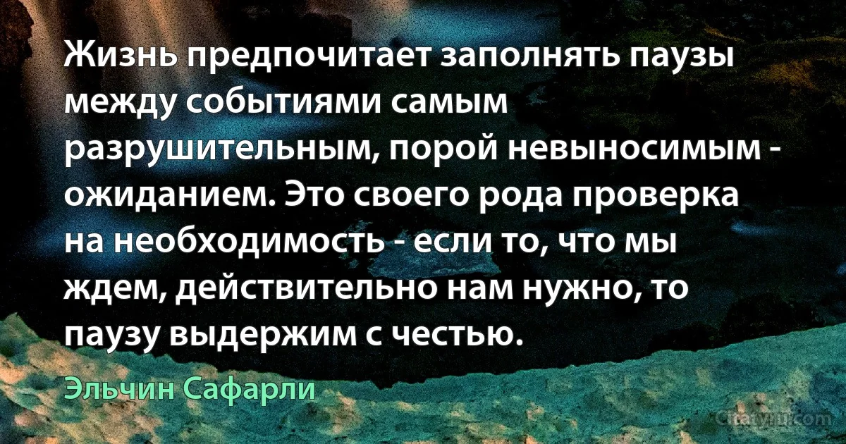 Жизнь предпочитает заполнять паузы между событиями самым разрушительным, порой невыносимым - ожиданием. Это своего рода проверка на необходимость - если то, что мы ждем, действительно нам нужно, то паузу выдержим с честью. (Эльчин Сафарли)