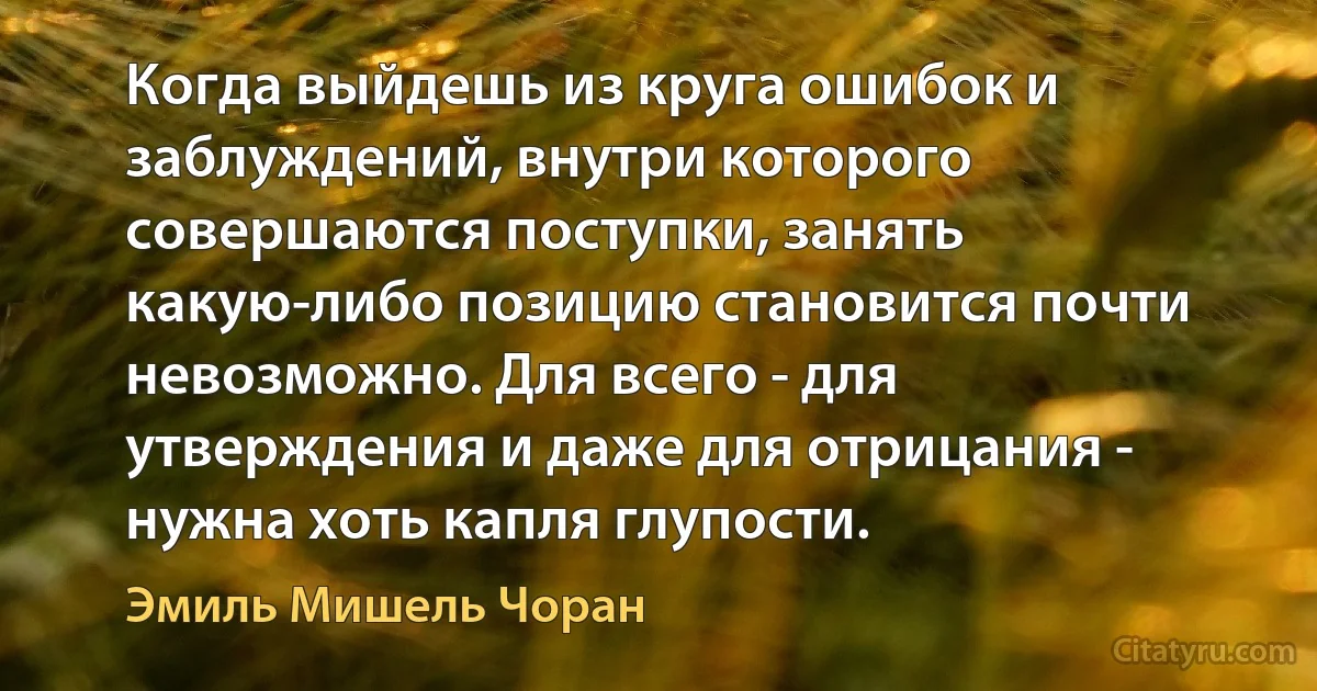 Когда выйдешь из круга ошибок и заблуждений, внутри которого совершаются поступки, занять какую-либо позицию становится почти невозможно. Для всего - для утверждения и даже для отрицания - нужна хоть капля глупости. (Эмиль Мишель Чоран)