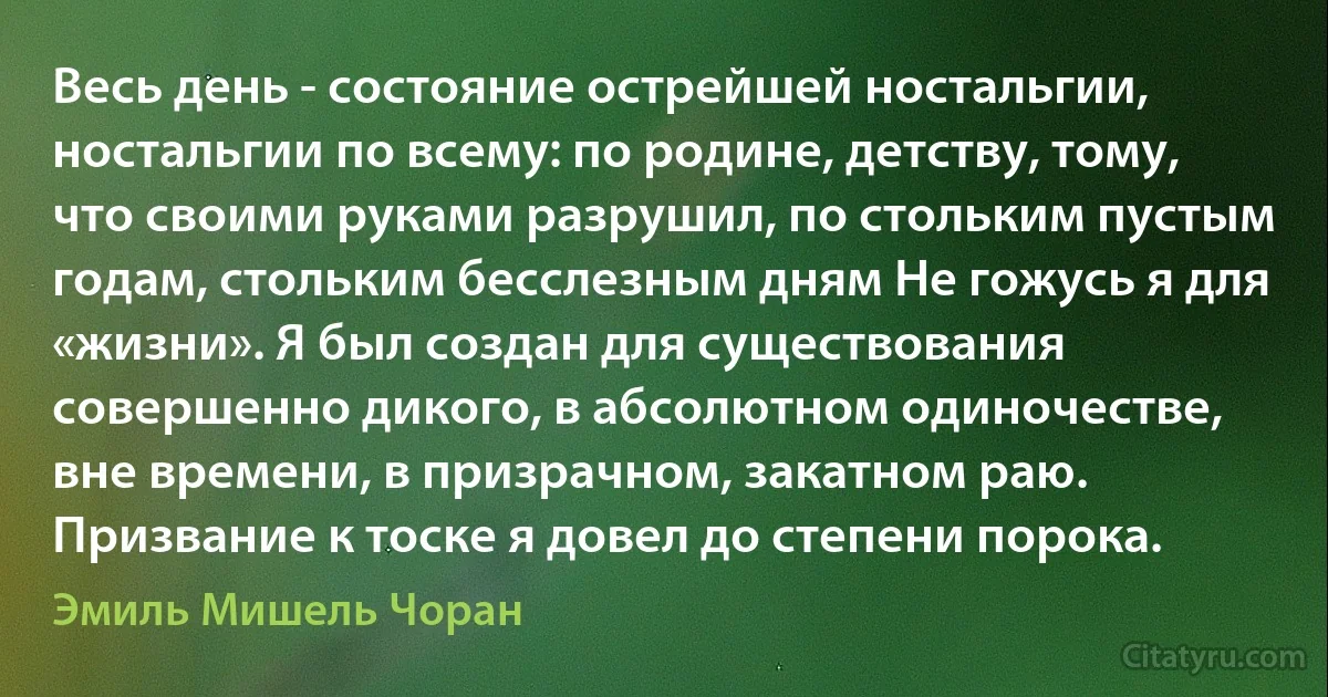 Весь день - состояние острейшей ностальгии, ностальгии по всему: по родине, детству, тому, что своими руками разрушил, по стольким пустым годам, стольким бесслезным дням Не гожусь я для «жизни». Я был создан для существования совершенно дикого, в абсолютном одиночестве, вне времени, в призрачном, закатном раю. Призвание к тоске я довел до степени порока. (Эмиль Мишель Чоран)