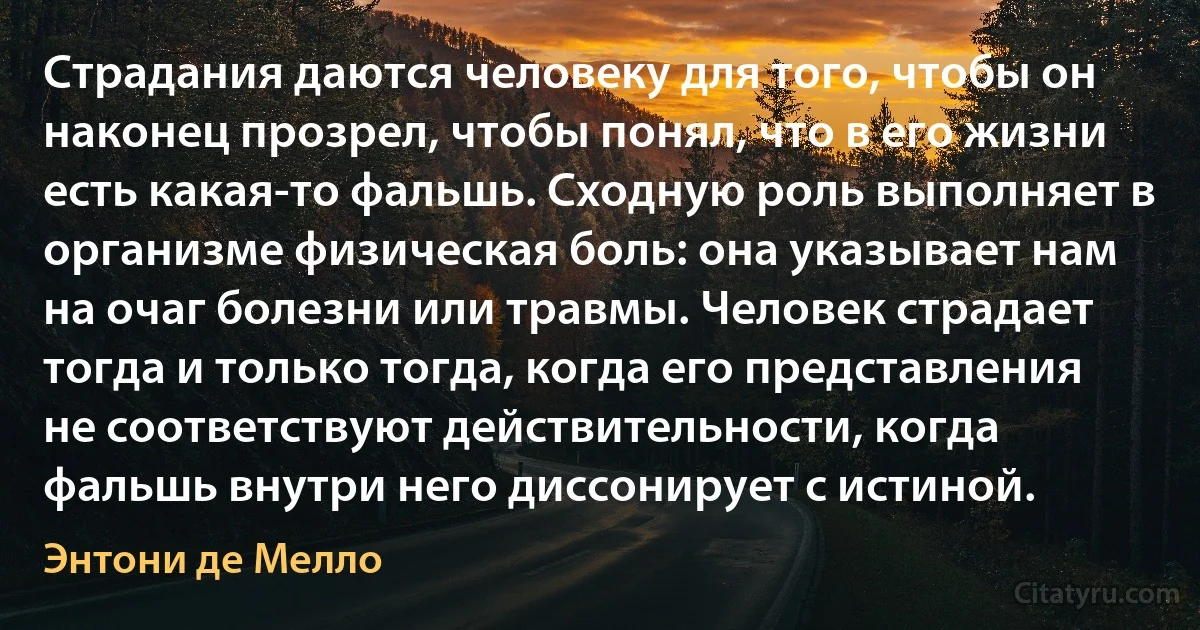 Страдания даются человеку для того, чтобы он наконец прозрел, чтобы понял, что в его жизни есть какая-то фальшь. Сходную роль выполняет в организме физическая боль: она указывает нам на очаг болезни или травмы. Человек страдает тогда и только тогда, когда его представления не соответствуют действительности, когда фальшь внутри него диссонирует с истиной. (Энтони де Мелло)