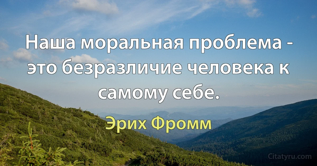 Наша моральная проблема - это безразличие человека к самому себе. (Эрих Фромм)