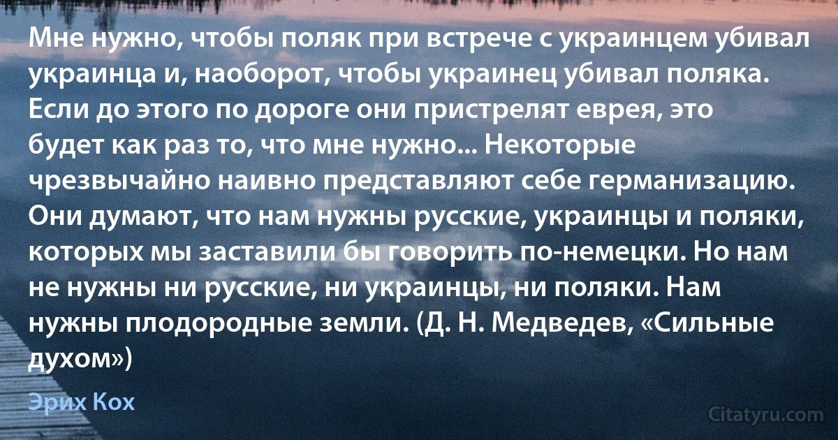 Мне нужно, чтобы поляк при встрече с украинцем убивал украинца и, наоборот, чтобы украинец убивал поляка. Если до этого по дороге они пристрелят еврея, это будет как раз то, что мне нужно... Некоторые чрезвычайно наивно представляют себе германизацию. Они думают, что нам нужны русские, украинцы и поляки, которых мы заставили бы говорить по-немецки. Но нам не нужны ни русские, ни украинцы, ни поляки. Нам нужны плодородные земли. (Д. Н. Медведев, «Сильные духом») (Эрих Кох)