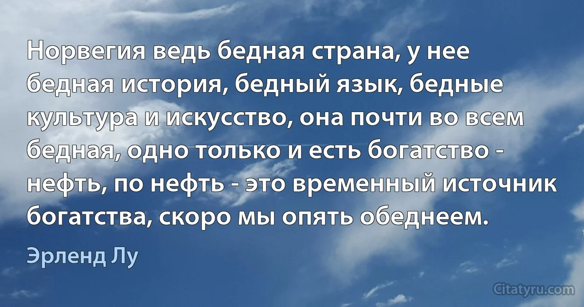 Норвегия ведь бедная страна, у нее бедная история, бедный язык, бедные культура и искусство, она почти во всем бедная, одно только и есть богатство - нефть, по нефть - это временный источник богатства, скоро мы опять обеднеем. (Эрленд Лу)