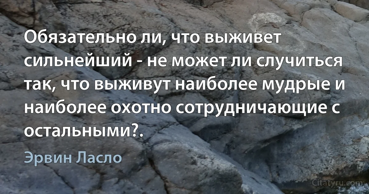 Обязательно ли, что выживет сильнейший - не может ли случиться так, что выживут наиболее мудрые и наиболее охотно сотрудничающие с остальными?. (Эрвин Ласло)