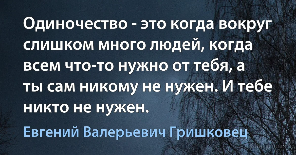 Одиночество - это когда вокруг слишком много людей, когда всем что-то нужно от тебя, а ты сам никому не нужен. И тебе никто не нужен. (Евгений Валерьевич Гришковец)