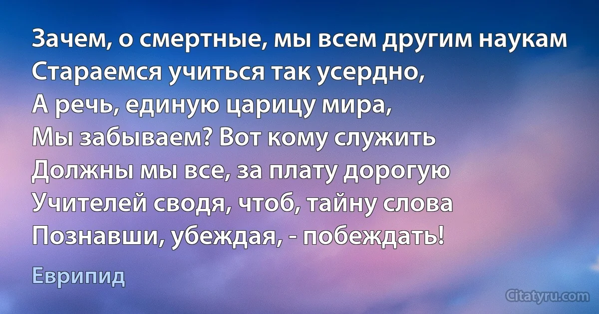 Зачем, о смертные, мы всем другим наукам
Стараемся учиться так усердно,
А речь, единую царицу мира,
Мы забываем? Вот кому служить
Должны мы все, за плату дорогую
Учителей сводя, чтоб, тайну слова
Познавши, убеждая, - побеждать! (Еврипид)