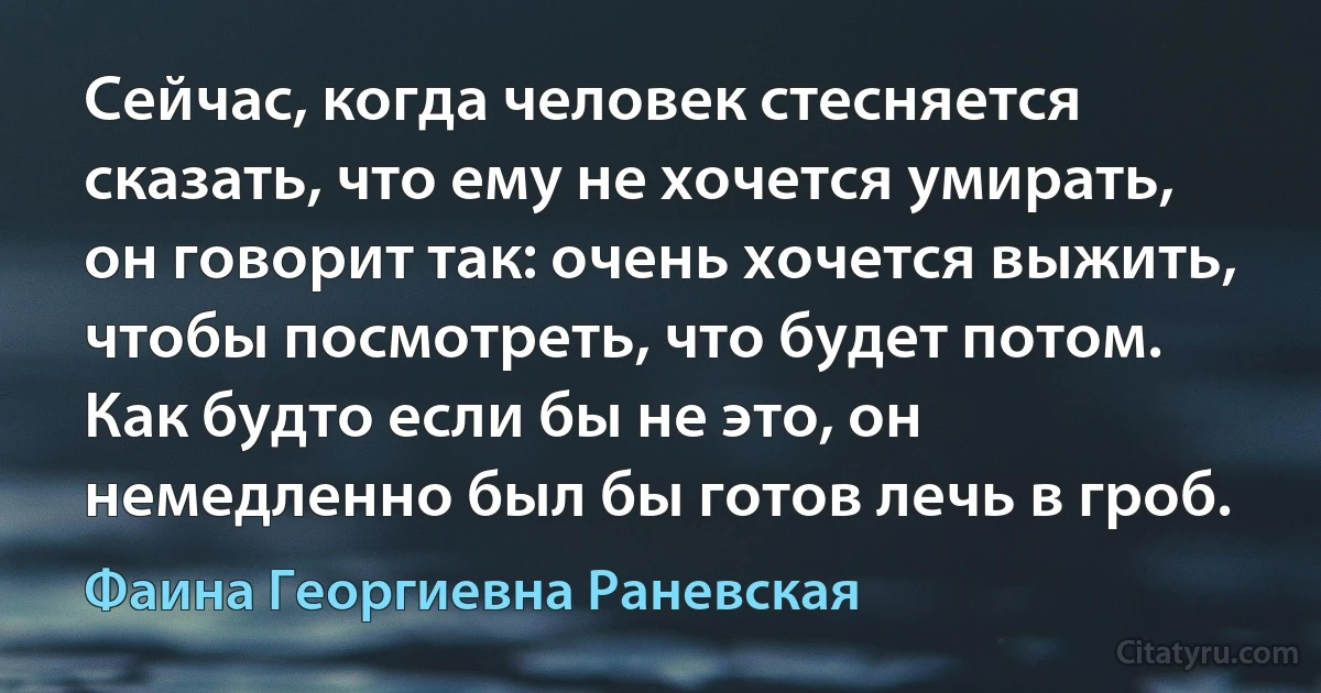 Сейчас, когда человек стесняется сказать, что ему не хочется умирать, он говорит так: очень хочется выжить, чтобы посмотреть, что будет потом. Как будто если бы не это, он немедленно был бы готов лечь в гроб. (Фаина Георгиевна Раневская)