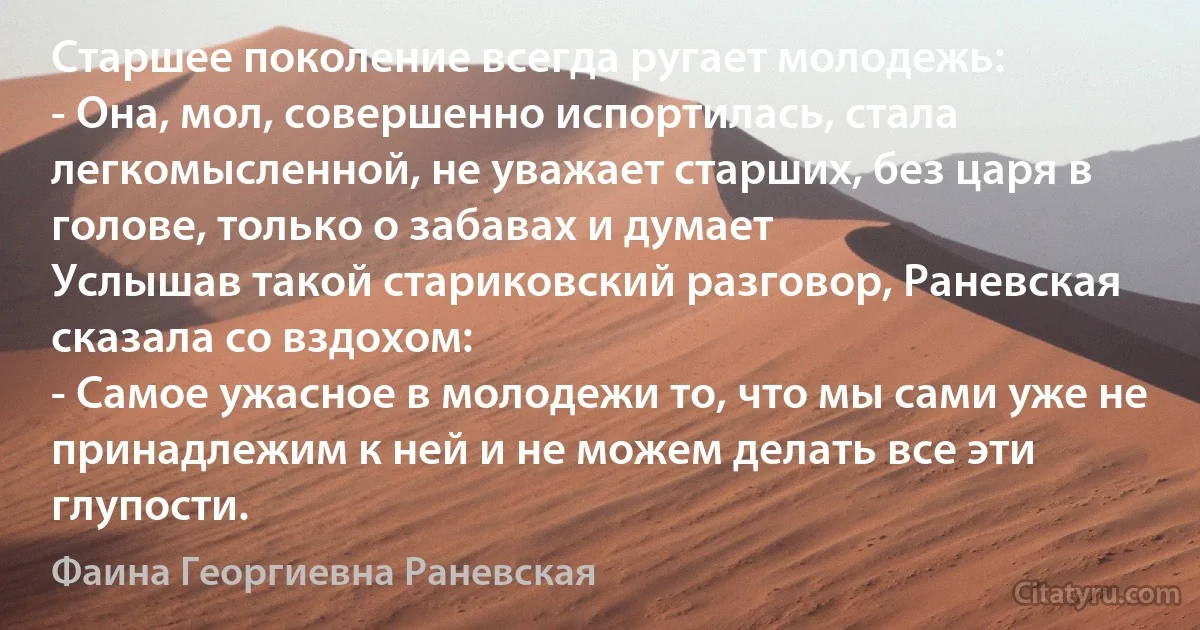 Старшее поколение всегда ругает молодежь:
- Она, мол, совершенно испортилась, стала легкомысленной, не уважает старших, без царя в голове, только о забавах и думает 
Услышав такой стариковский разговор, Раневская сказала со вздохом:
- Самое ужасное в молодежи то, что мы сами уже не принадлежим к ней и не можем делать все эти глупости. (Фаина Георгиевна Раневская)