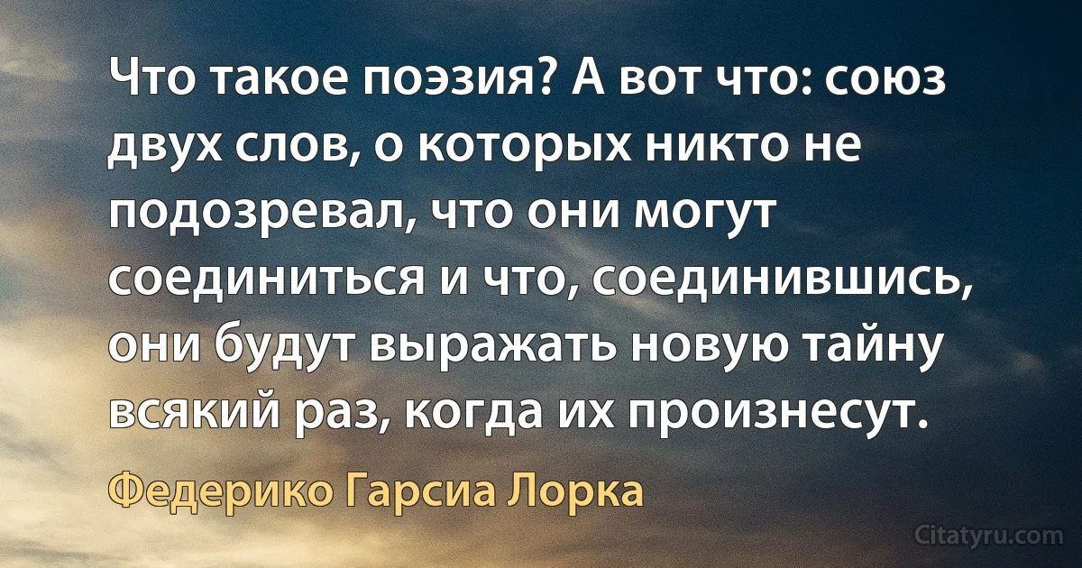 Что такое поэзия? А вот что: союз двух слов, о которых никто не подозревал, что они могут соединиться и что, соединившись, они будут выражать новую тайну всякий раз, когда их произнесут. (Федерико Гарсиа Лорка)