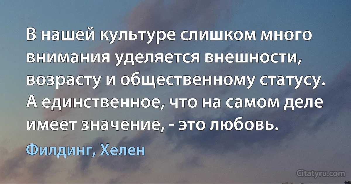 В нашей культуре слишком много внимания уделяется внешности, возрасту и общественному статусу. А единственное, что на самом деле имеет значение, - это любовь. (Филдинг, Хелен)