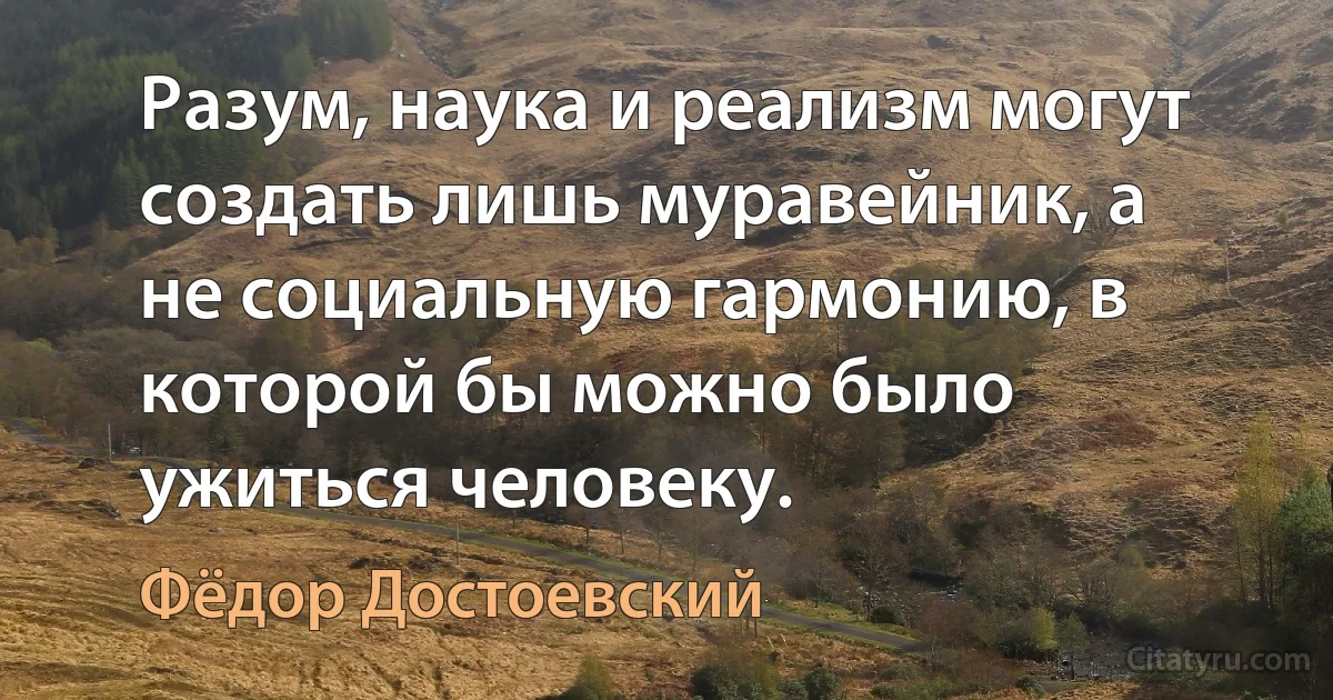 Разум, наука и реализм могут создать лишь муравейник, а не социальную гармонию, в которой бы можно было ужиться человеку. (Фёдор Достоевский)