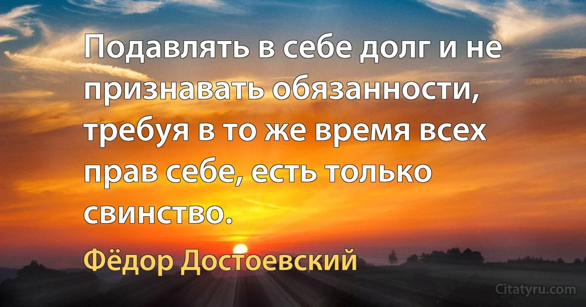 Подавлять в себе долг и не признавать обязанности, требуя в то же время всех прав себе, есть только свинство. (Фёдор Достоевский)