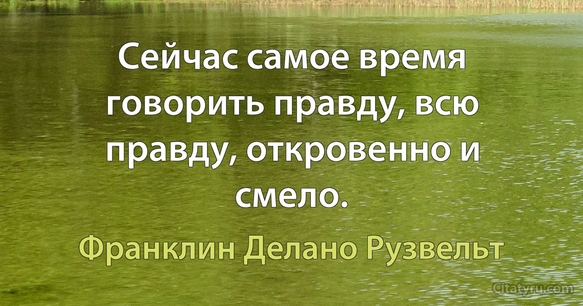 Сейчас самое время говорить правду, всю правду, откровенно и смело. (Франклин Делано Рузвельт)