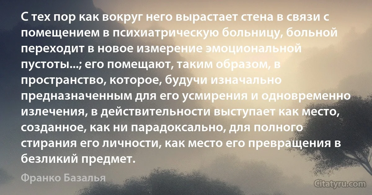 С тех пор как вокруг него вырастает стена в связи с помещением в психиатрическую больницу, больной переходит в новое измерение эмоциональной пустоты...; его помещают, таким образом, в пространство, которое, будучи изначально предназначенным для его усмирения и одновременно излечения, в действительности выступает как место, созданное, как ни парадоксально, для полного стирания его личности, как место его превращения в безликий предмет. (Франко Базалья)