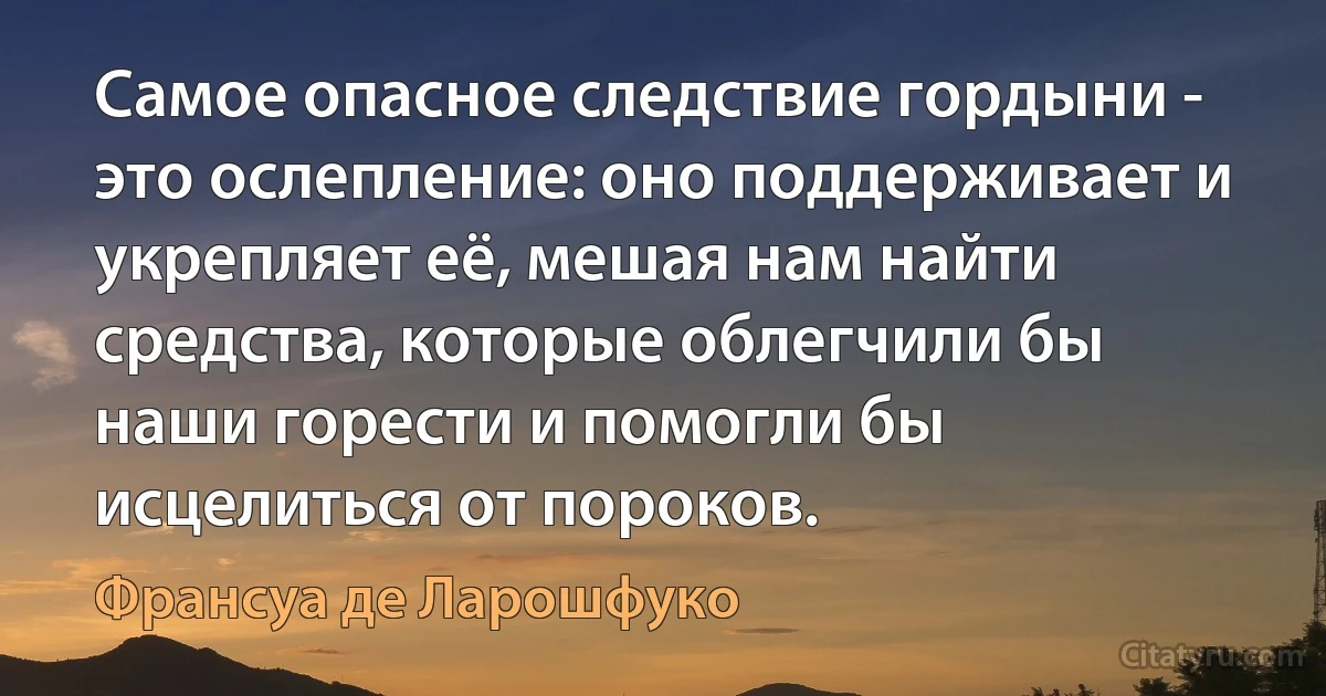 Самое опасное следствие гордыни - это ослепление: оно поддерживает и укрепляет её, мешая нам найти средства, которые облегчили бы наши горести и помогли бы исцелиться от пороков. (Франсуа де Ларошфуко)