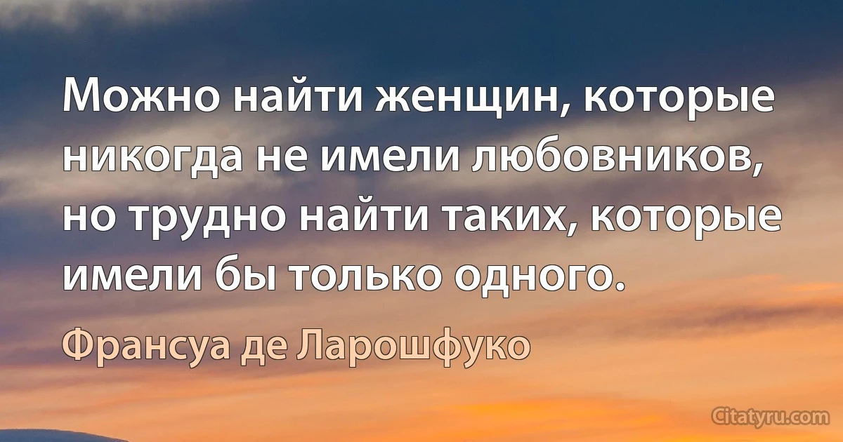 Можно найти женщин, которые никогда не имели любовников, но трудно найти таких, которые имели бы только одного. (Франсуа де Ларошфуко)