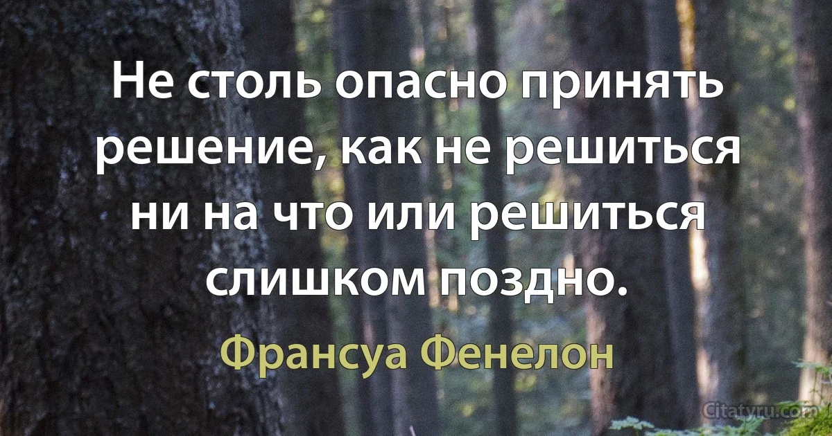 Не столь опасно принять решение, как не решиться ни на что или решиться слишком поздно. (Франсуа Фенелон)