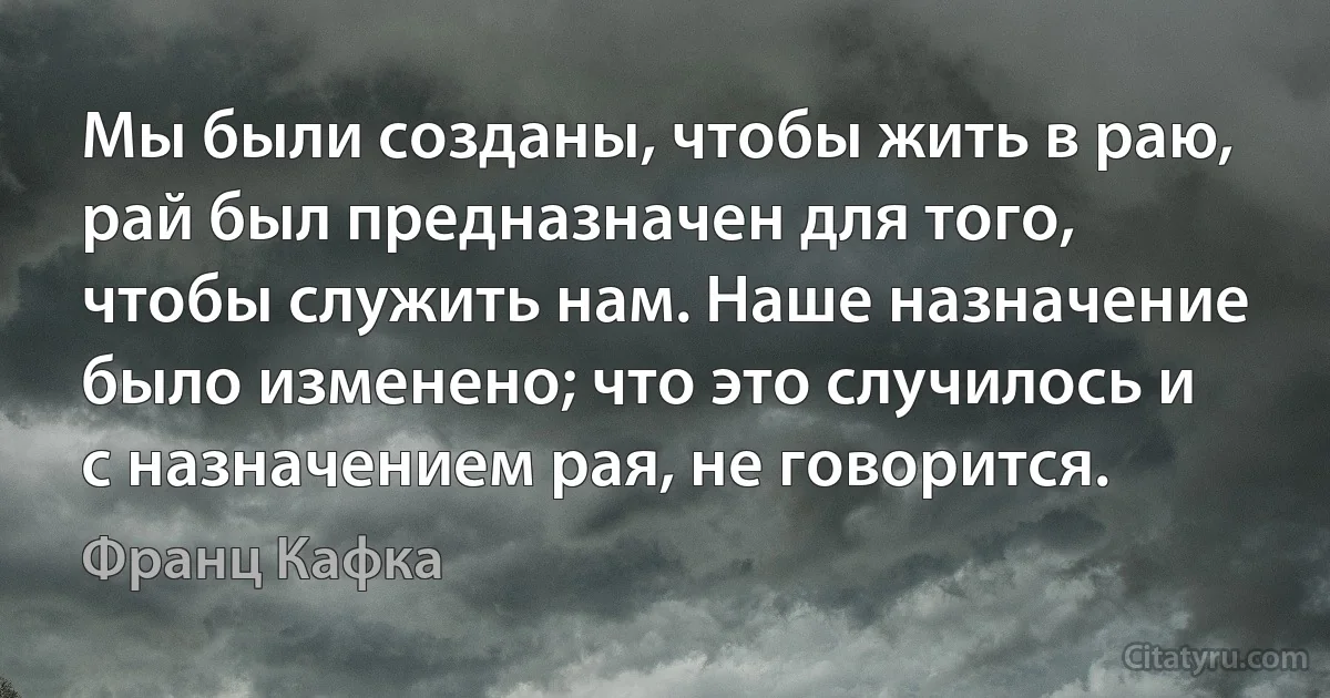 Мы были созданы, чтобы жить в раю, рай был предназначен для того, чтобы служить нам. Наше назначение было изменено; что это случилось и с назначением рая, не говорится. (Франц Кафка)