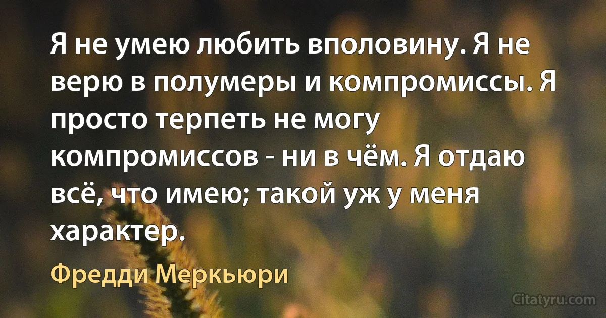 Я не умею любить вполовину. Я не верю в полумеры и компромиссы. Я просто терпеть не могу компромиссов - ни в чём. Я отдаю всё, что имею; такой уж у меня характер. (Фредди Меркьюри)