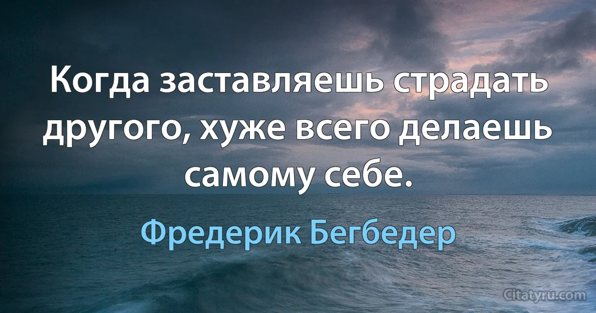 Когда заставляешь страдать другого, хуже всего делаешь самому себе. (Фредерик Бегбедер)