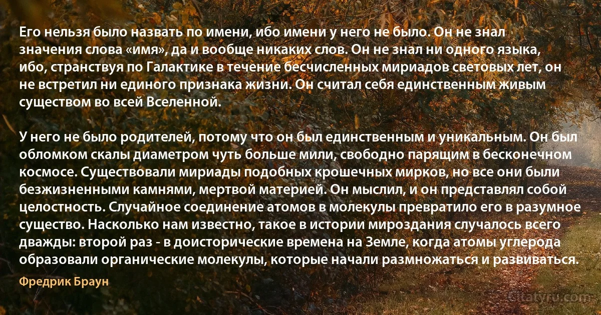 Его нельзя было назвать по имени, ибо имени у него не было. Он не знал значения слова «имя», да и вообще никаких слов. Он не знал ни одного языка, ибо, странствуя по Галактике в течение бесчисленных мириадов световых лет, он не встретил ни единого признака жизни. Он считал себя единственным живым существом во всей Вселенной.

У него не было родителей, потому что он был единственным и уникальным. Он был обломком скалы диаметром чуть больше мили, свободно парящим в бесконечном космосе. Существовали мириады подобных крошечных мирков, но все они были безжизненными камнями, мертвой материей. Он мыслил, и он представлял собой целостность. Случайное соединение атомов в молекулы превратило его в разумное существо. Насколько нам известно, такое в истории мироздания случалось всего дважды: второй раз - в доисторические времена на Земле, когда атомы углерода образовали органические молекулы, которые начали размножаться и развиваться. (Фредрик Браун)