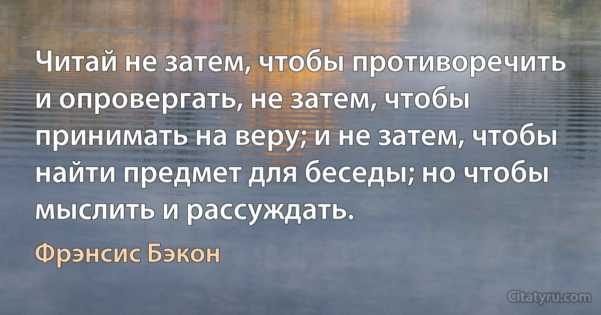 Читай не затем, чтобы противоречить и опровергать, не затем, чтобы принимать на веру; и не затем, чтобы найти предмет для беседы; но чтобы мыслить и рассуждать. (Фрэнсис Бэкон)