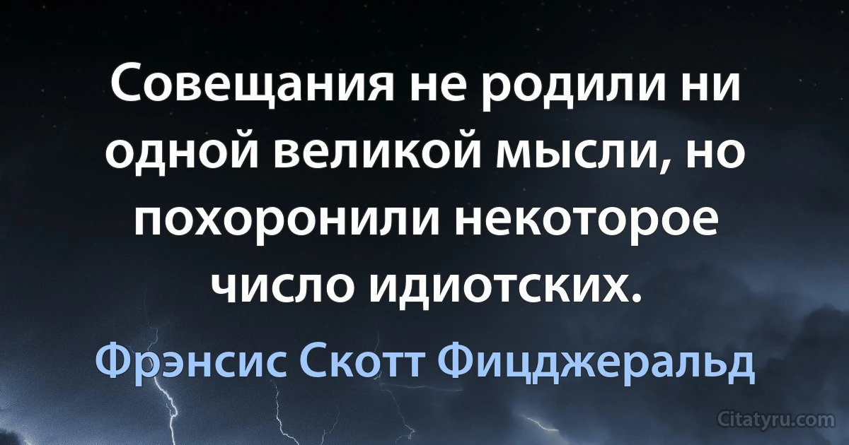 Совещания не родили ни одной великой мысли, но похоронили некоторое число идиотских. (Фрэнсис Скотт Фицджеральд)