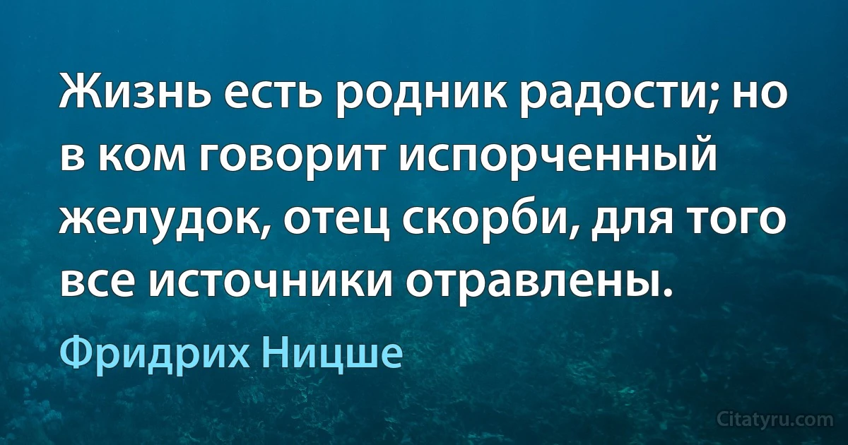 Жизнь есть родник радости; но в ком говорит испорченный желудок, отец скорби, для того все источники отравлены. (Фридрих Ницше)