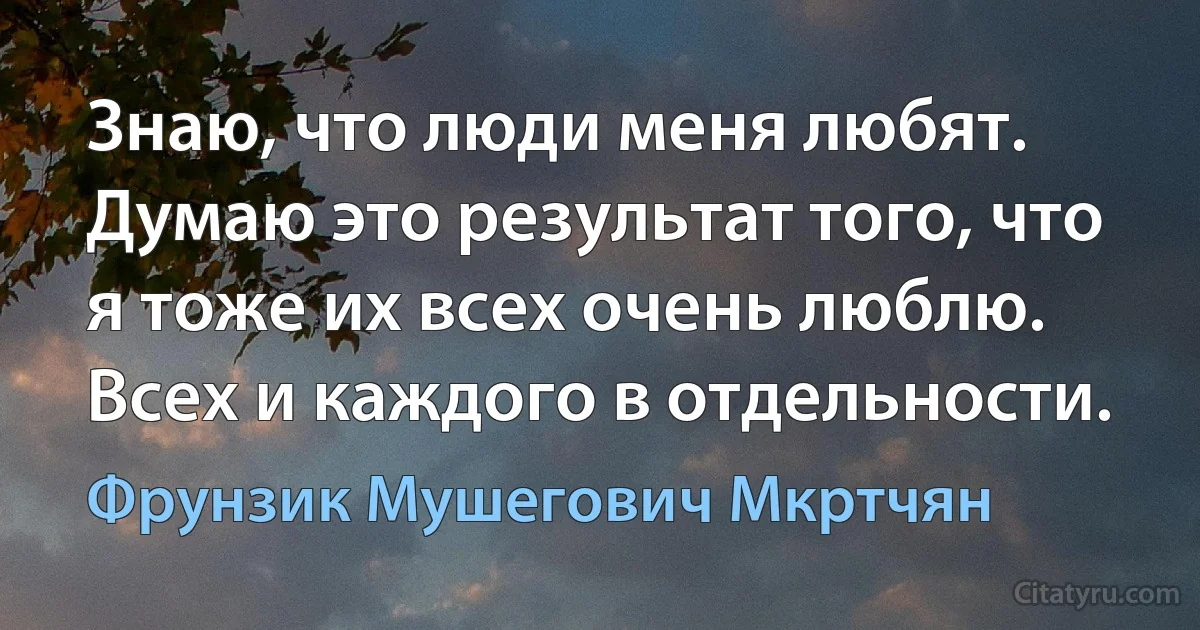 Знаю, что люди меня любят. Думаю это результат того, что я тоже их всех очень люблю. Всех и каждого в отдельности. (Фрунзик Мушегович Мкртчян)