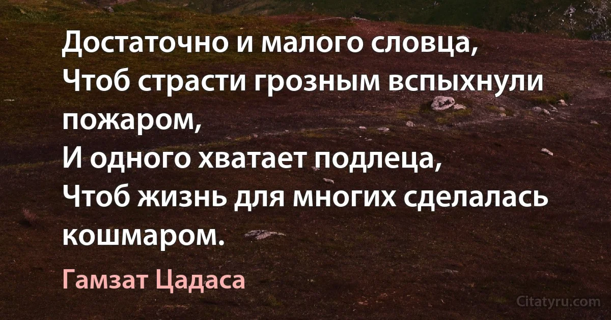 Достаточно и малого словца,
Чтоб страсти грозным вспыхнули пожаром,
И одного хватает подлеца,
Чтоб жизнь для многих сделалась кошмаром. (Гамзат Цадаса)