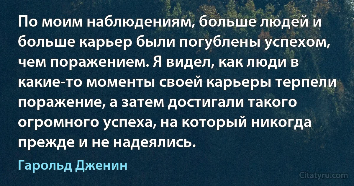 По моим наблюдениям, больше людей и больше карьер были погублены успехом, чем поражением. Я видел, как люди в какие-то моменты своей карьеры терпели поражение, а затем достигали такого огромного успеха, на который никогда прежде и не надеялись. (Гарольд Дженин)