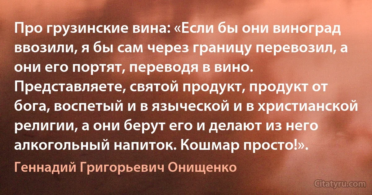 Про грузинские вина: «Если бы они виноград ввозили, я бы сам через границу перевозил, а они его портят, переводя в вино. Представляете, святой продукт, продукт от бога, воспетый и в языческой и в христианской религии, а они берут его и делают из него алкогольный напиток. Кошмар просто!». (Геннадий Григорьевич Онищенко)