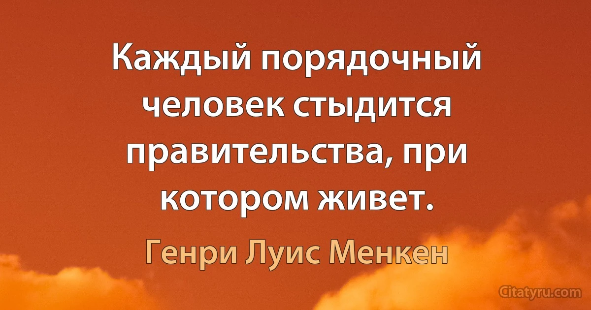 Каждый порядочный человек стыдится правительства, при котором живет. (Генри Луис Менкен)