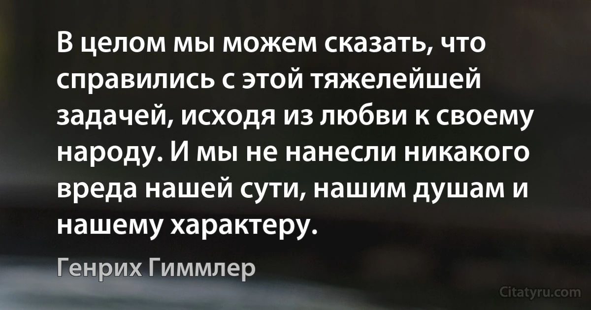 В целом мы можем сказать, что справились с этой тяжелейшей задачей, исходя из любви к своему народу. И мы не нанесли никакого вреда нашей сути, нашим душам и нашему характеру. (Генрих Гиммлер)