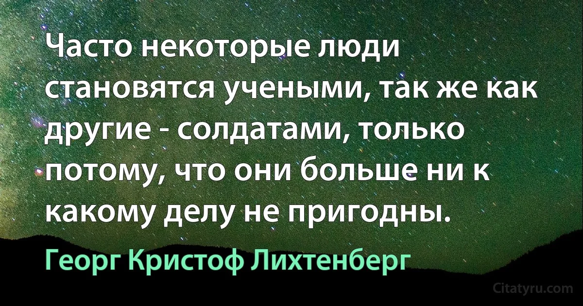 Часто некоторые люди становятся учеными, так же как другие - солдатами, только потому, что они больше ни к какому делу не пригодны. (Георг Кристоф Лихтенберг)