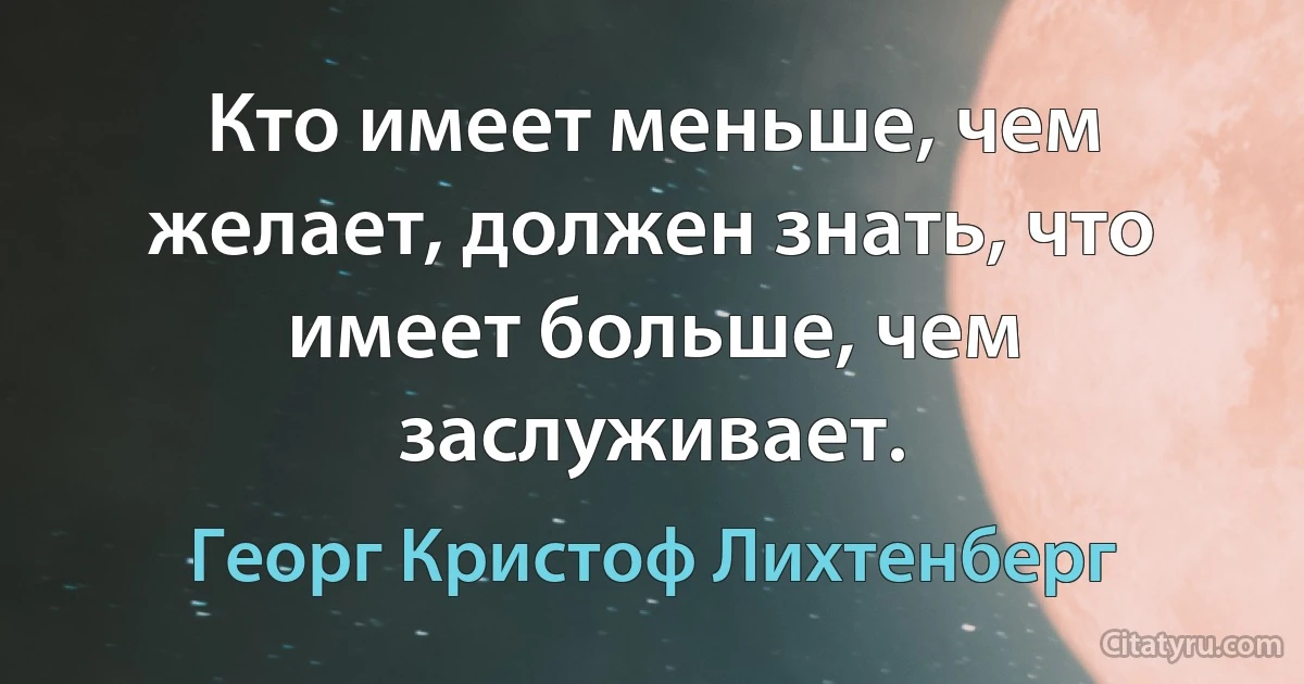 Кто имеет меньше, чем желает, должен знать, что имеет больше, чем заслуживает. (Георг Кристоф Лихтенберг)