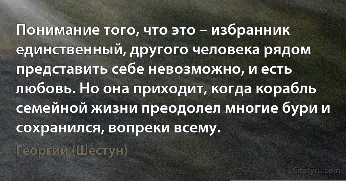 Понимание того, что это – избранник единственный, другого человека рядом представить себе невозможно, и есть любовь. Но она приходит, когда корабль семейной жизни преодолел многие бури и сохранился, вопреки всему. (Георгий (Шестун))