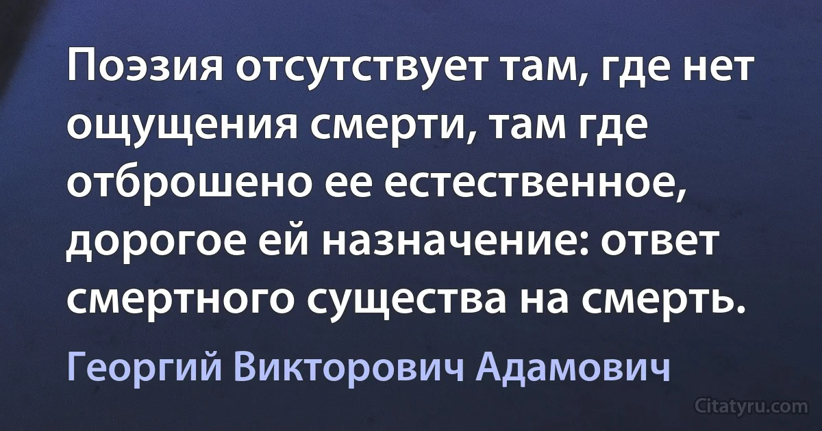 Поэзия отсутствует там, где нет ощущения смерти, там где отброшено ее естественное, дорогое ей назначение: ответ смертного существа на смерть. (Георгий Викторович Адамович)