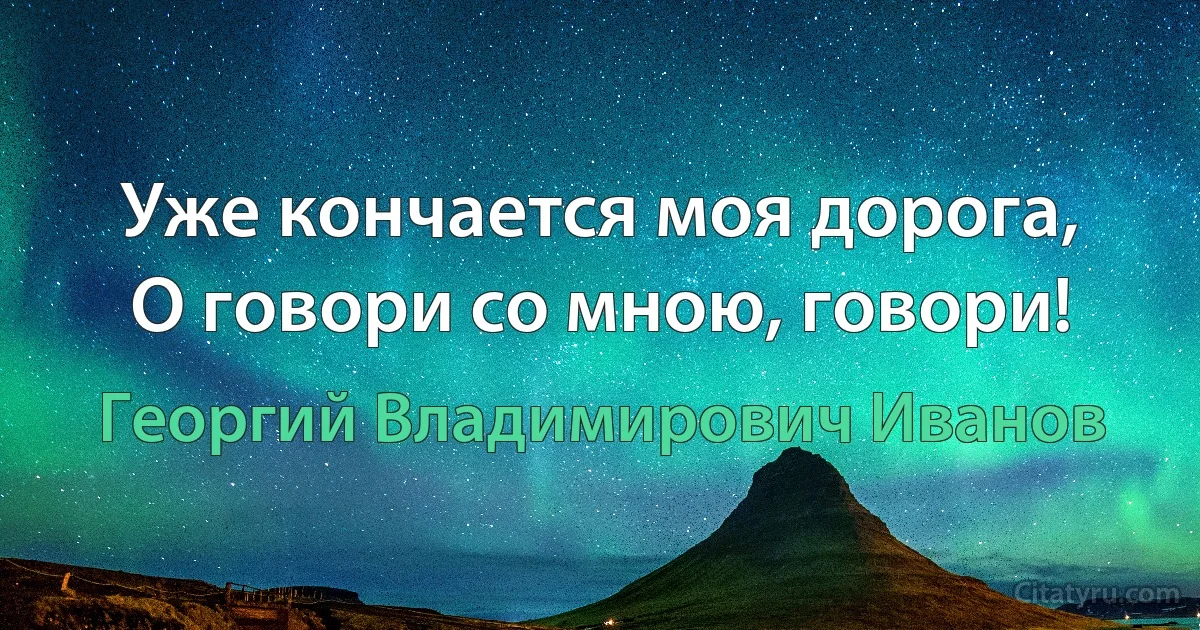 Уже кончается моя дорога,
О говори со мною, говори! (Георгий Владимирович Иванов)